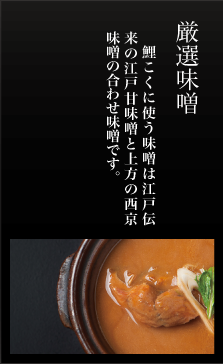 厳選味噌、鯉こくに使う味噌は 江戸伝来の江戸甘味噌と、 上方の西京味噌の合せ味噌を使っています。